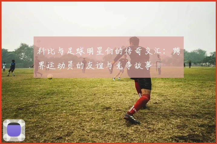 科比与足球明星们的传奇交汇：跨界运动员的友谊与竞争故事