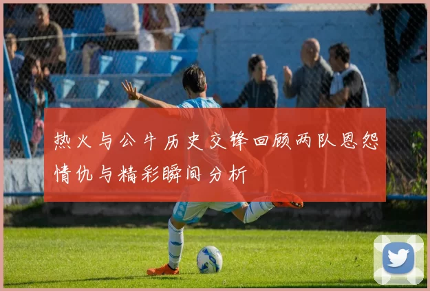 热火与公牛历史交锋回顾两队恩怨情仇与精彩瞬间分析