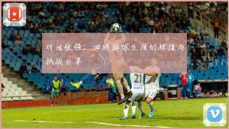 对话张强：回顾排球生涯的辉煌与挑战分享