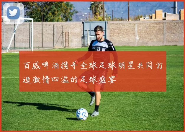百威啤酒携手全球足球明星共同打造激情四溢的足球盛宴