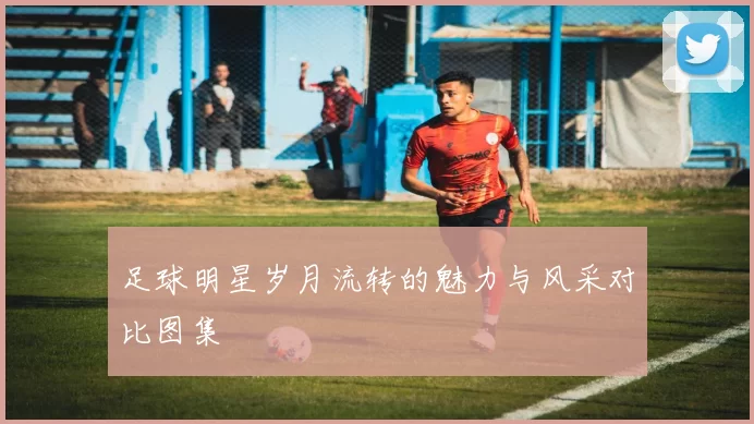 足球明星岁月流转的魅力与风采对比图集