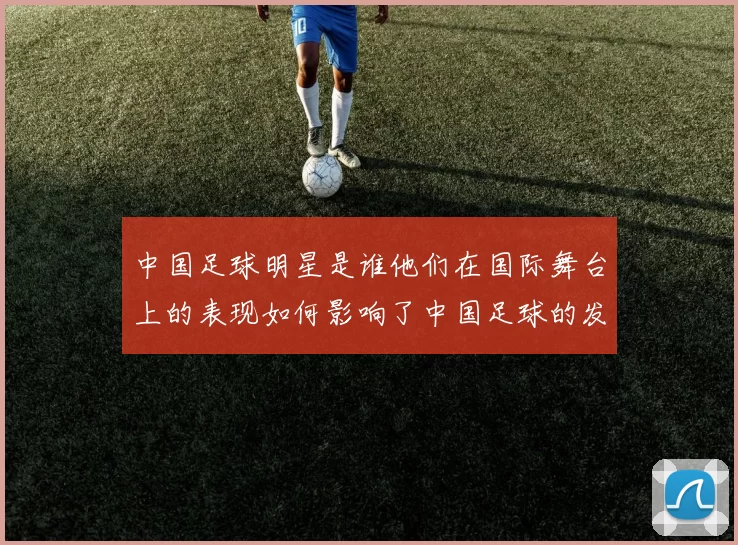 中国足球明星是谁他们在国际舞台上的表现如何影响了中国足球的发展