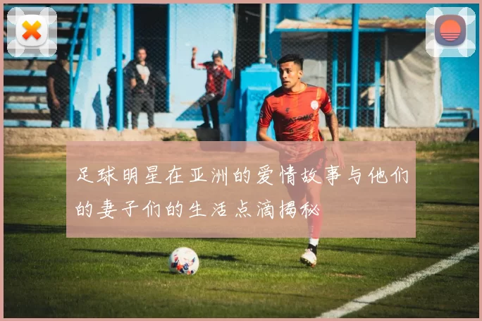 足球明星在亚洲的爱情故事与他们的妻子们的生活点滴揭秘