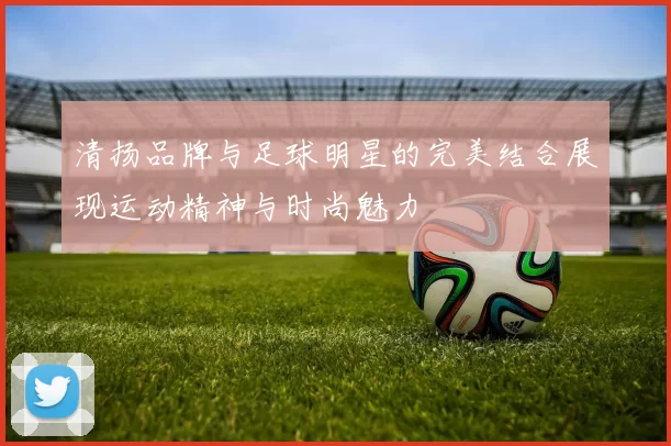 清扬品牌与足球明星的完美结合展现运动精神与时尚魅力