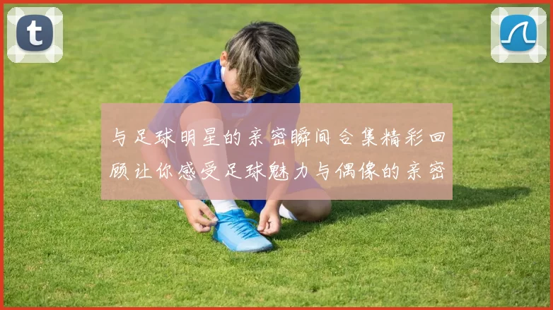 与足球明星的亲密瞬间合集精彩回顾让你感受足球魅力与偶像的亲密接触