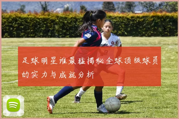 足球明星谁最猛揭秘全球顶级球员的实力与成就分析