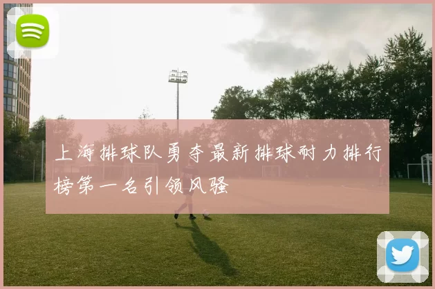 上海排球队勇夺最新排球耐力排行榜第一名引领风骚