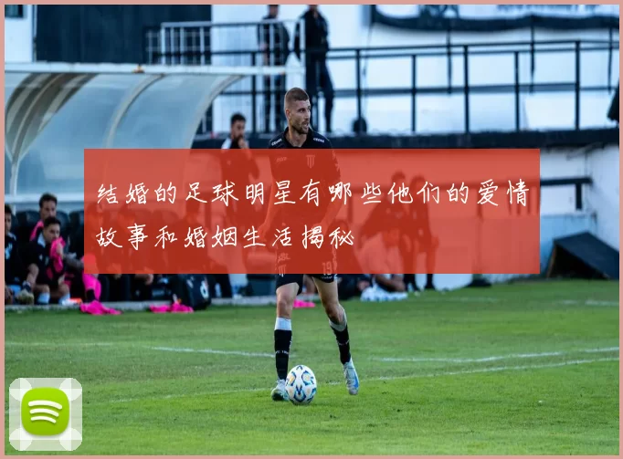结婚的足球明星有哪些他们的爱情故事和婚姻生活揭秘