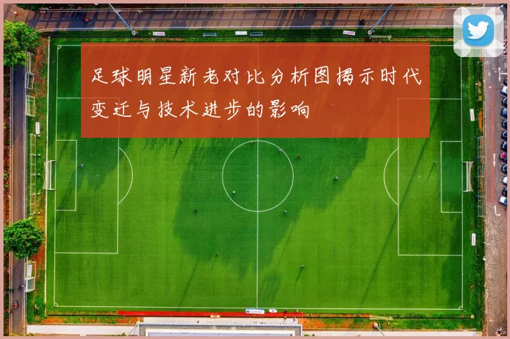 足球明星新老对比分析图揭示时代变迁与技术进步的影响