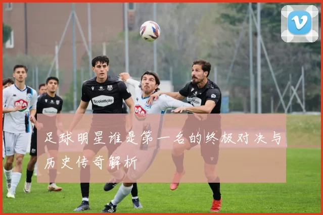 足球明星谁是第一名的终极对决与历史传奇解析