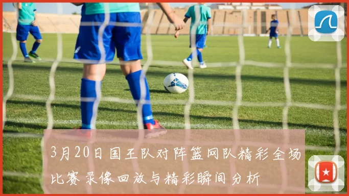 3月20日国王队对阵篮网队精彩全场比赛录像回放与精彩瞬间分析