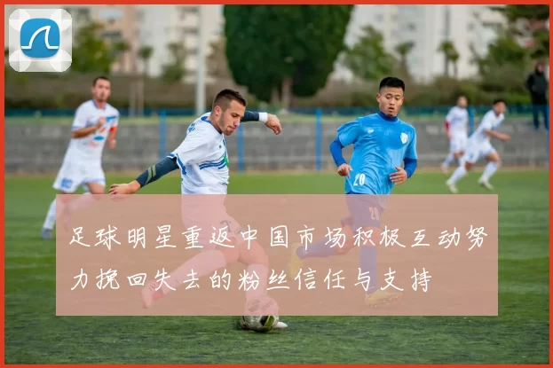 足球明星重返中国市场积极互动努力挽回失去的粉丝信任与支持