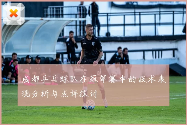 成都乒乓球队在冠军赛中的技术表现分析与点评探讨