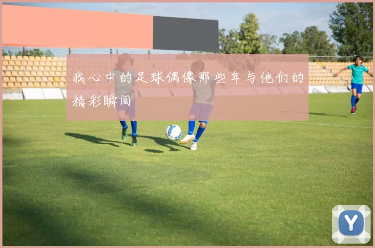 我心中的足球偶像那些年与他们的精彩瞬间