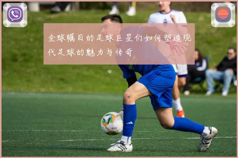 全球瞩目的足球巨星们如何塑造现代足球的魅力与传奇