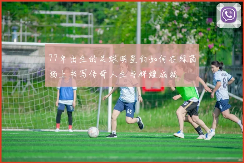 77年出生的足球明星们如何在绿茵场上书写传奇人生与辉煌成就