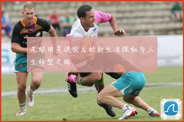 足球明星退役后的新生活探秘与人生转型之路