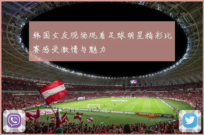韩国女友现场观看足球明星精彩比赛感受激情与魅力