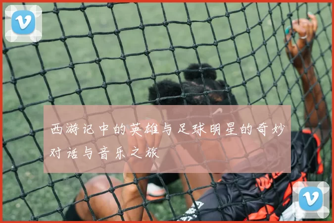 西游记中的英雄与足球明星的奇妙对话与音乐之旅