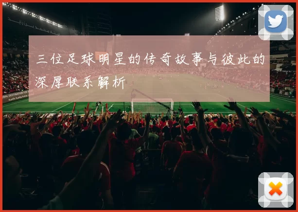 三位足球明星的传奇故事与彼此的深厚联系解析
