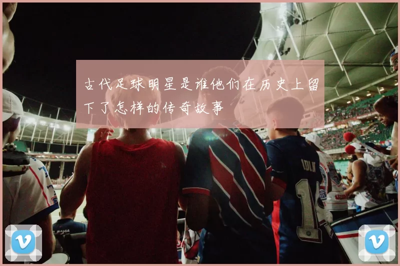 古代足球明星是谁他们在历史上留下了怎样的传奇故事