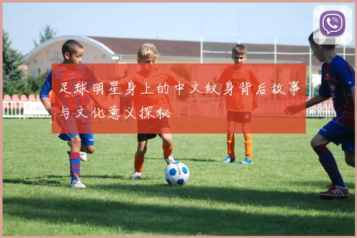 足球明星身上的中文纹身背后故事与文化意义探秘