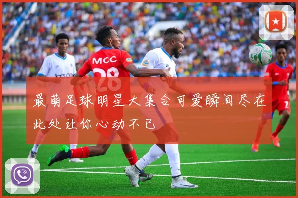 最萌足球明星大集合可爱瞬间尽在此处让你心动不已