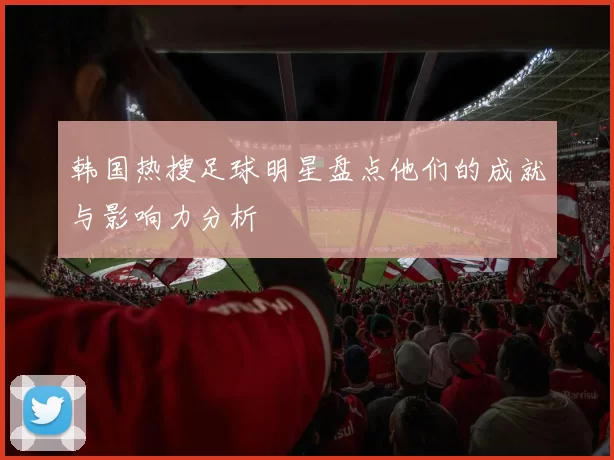 韩国热搜足球明星盘点他们的成就与影响力分析