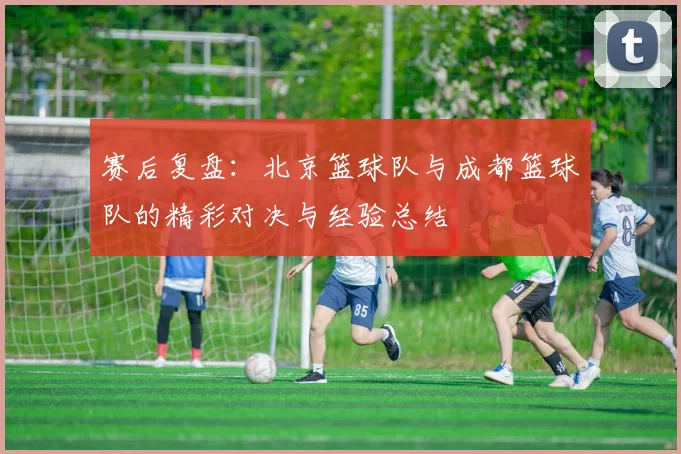 赛后复盘：北京篮球队与成都篮球队的精彩对决与经验总结