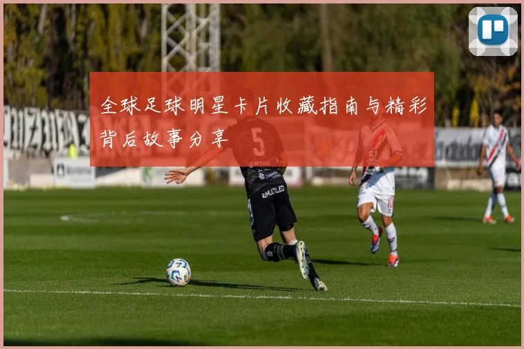 全球足球明星卡片收藏指南与精彩背后故事分享