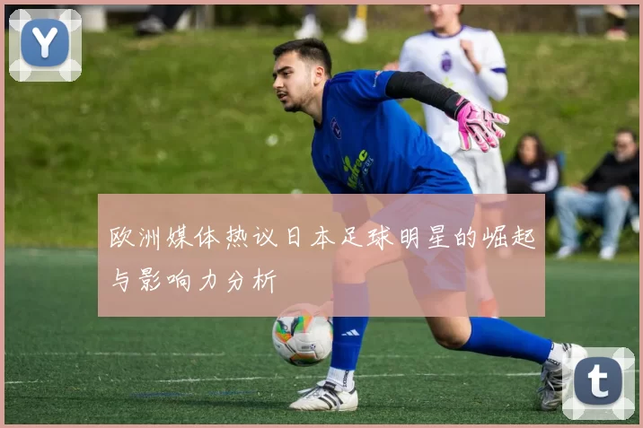 欧洲媒体热议日本足球明星的崛起与影响力分析