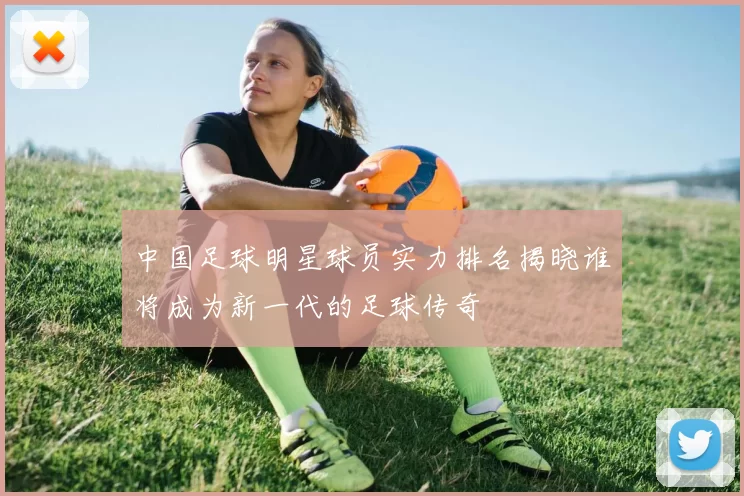 中国足球明星球员实力排名揭晓谁将成为新一代的足球传奇