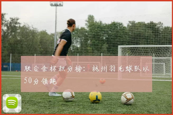 联合会杯积分榜：杭州羽毛球队以50分领跑
