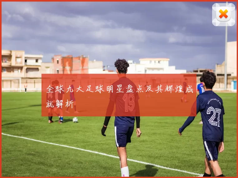 全球九大足球明星盘点及其辉煌成就解析