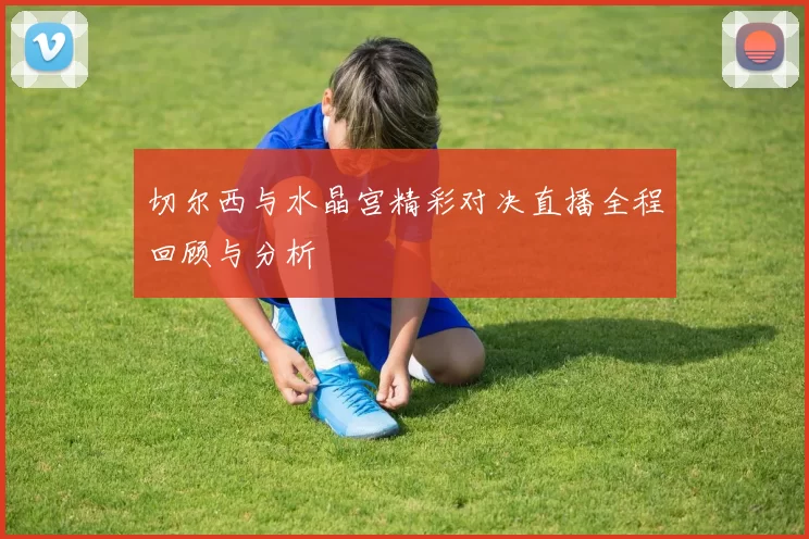 切尔西与水晶宫精彩对决直播全程回顾与分析