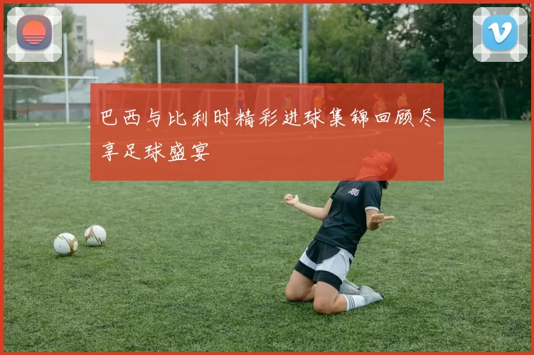 巴西与比利时精彩进球集锦回顾尽享足球盛宴