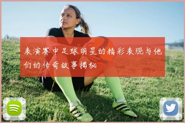 表演赛中足球明星的精彩表现与他们的传奇故事揭秘