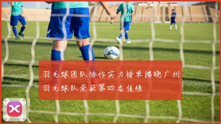 羽毛球团队协作实力榜单揭晓广州羽毛球队荣获第四名佳绩