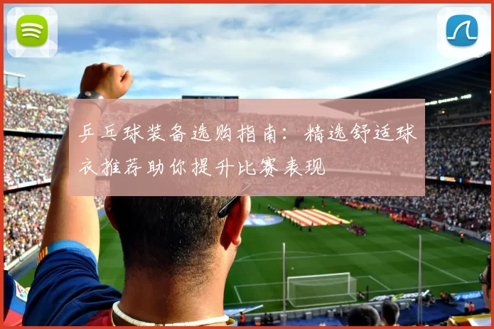 乒乓球装备选购指南：精选舒适球衣推荐助你提升比赛表现