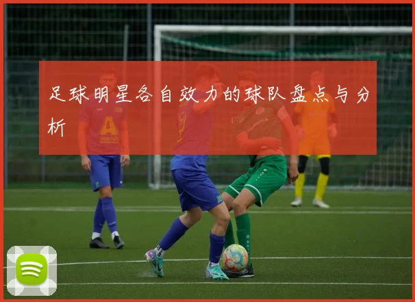 足球明星各自效力的球队盘点与分析
