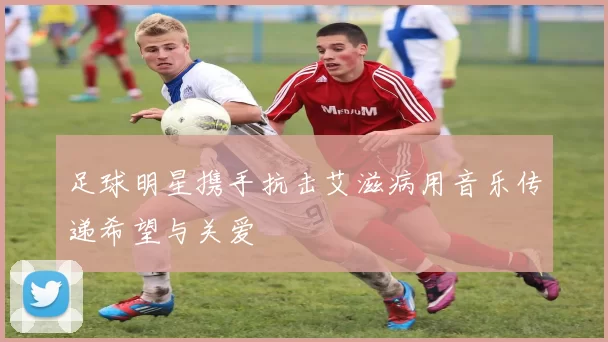 足球明星携手抗击艾滋病用音乐传递希望与关爱