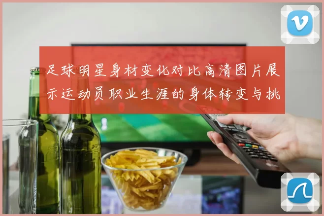 足球明星身材变化对比高清图片展示运动员职业生涯的身体转变与挑战