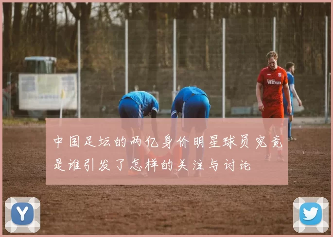 中国足坛的两亿身价明星球员究竟是谁引发了怎样的关注与讨论