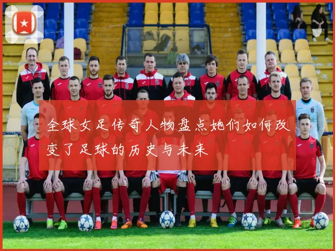 全球女足传奇人物盘点她们如何改变了足球的历史与未来