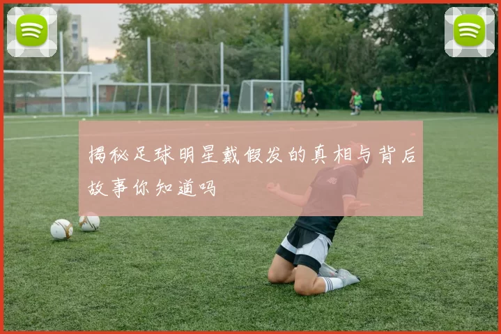 揭秘足球明星戴假发的真相与背后故事你知道吗