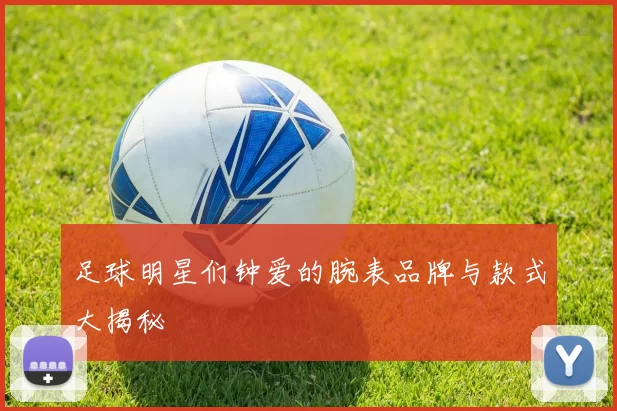 足球明星们钟爱的腕表品牌与款式大揭秘