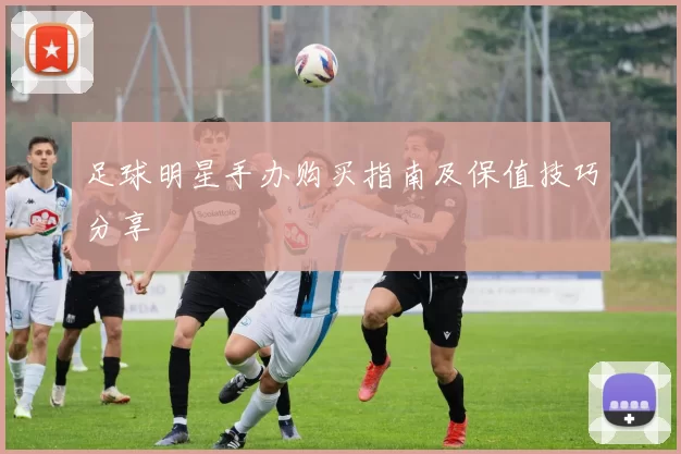足球明星手办购买指南及保值技巧分享