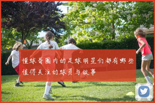 懂球哥圈内的足球明星们都有哪些值得关注的球员与故事
