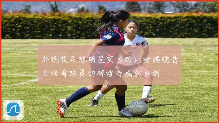 非现役足球明星实力对比榜揭晓昔日传奇球员的辉煌与成就分析