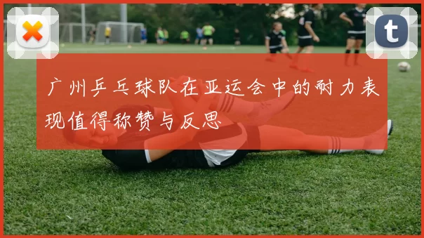 广州乒乓球队在亚运会中的耐力表现值得称赞与反思